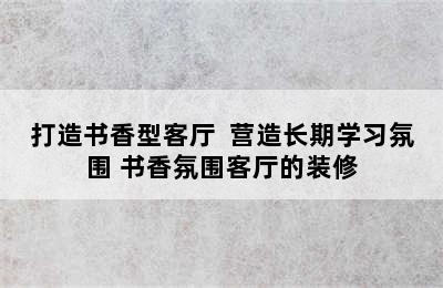 打造书香型客厅  营造长期学习氛围 书香氛围客厅的装修